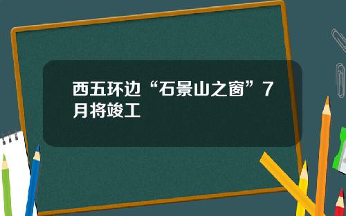 西五环边“石景山之窗”7月将竣工