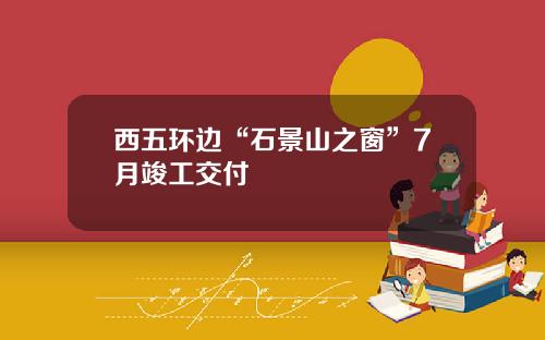 西五环边“石景山之窗”7月竣工交付
