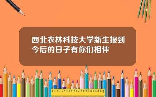 西北农林科技大学新生报到今后的日子有你们相伴