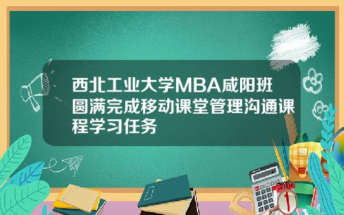 西北工业大学MBA咸阳班圆满完成移动课堂管理沟通课程学习任务