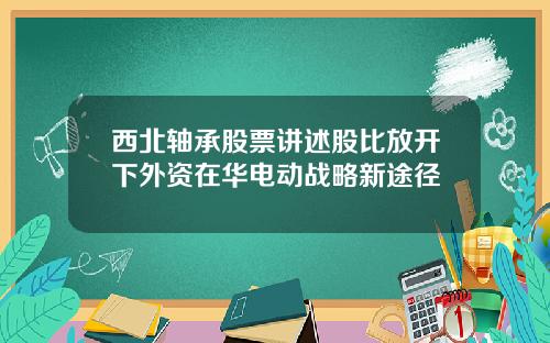 西北轴承股票讲述股比放开下外资在华电动战略新途径