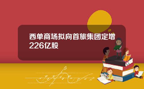 西单商场拟向首旅集团定增226亿股