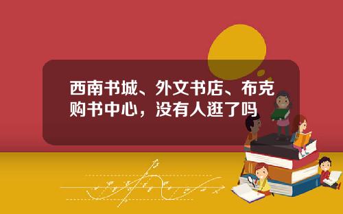 西南书城、外文书店、布克购书中心,没有人逛了吗
