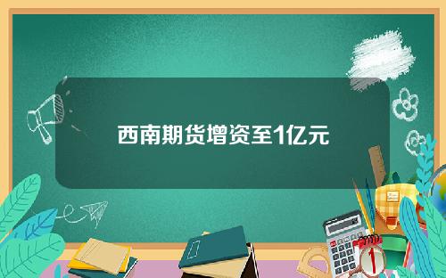 西南期货增资至1亿元