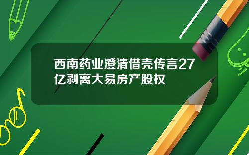 西南药业澄清借壳传言27亿剥离大易房产股权