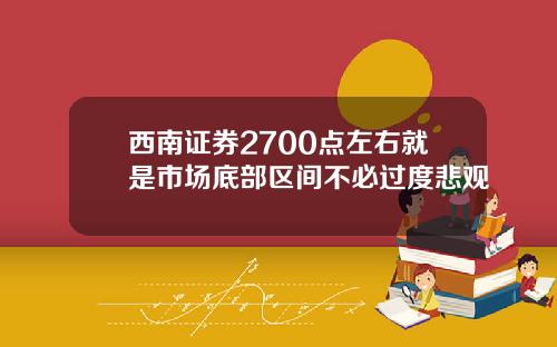 西南证券2700点左右就是市场底部区间不必过度悲观
