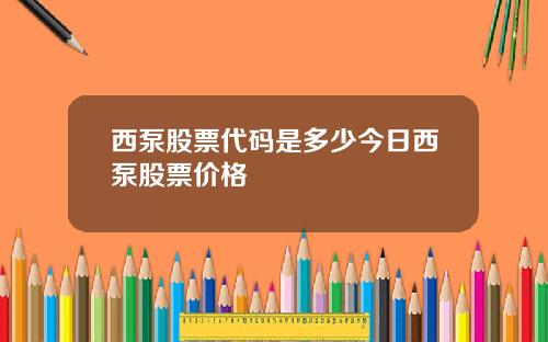 西泵股票代码是多少今日西泵股票价格