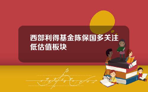 西部利得基金陈保国多关注低估值板块