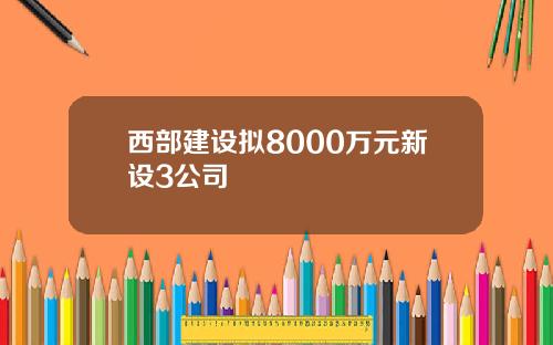 西部建设拟8000万元新设3公司