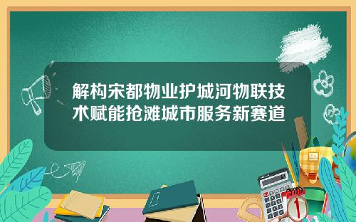 解构宋都物业护城河物联技术赋能抢滩城市服务新赛道