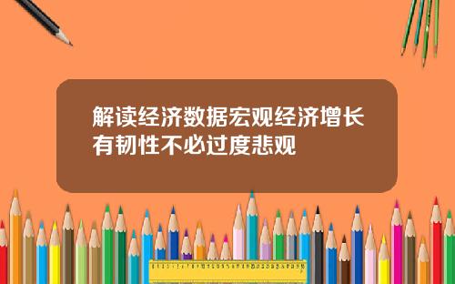 解读经济数据宏观经济增长有韧性不必过度悲观