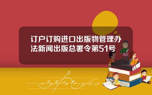 订户订购进口出版物管理办法新闻出版总署令第51号