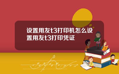 设置用友t3打印机怎么设置用友t3打印凭证