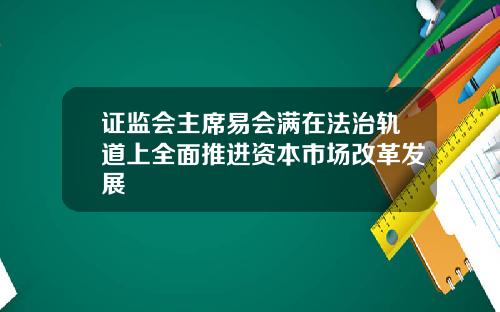 证监会主席易会满在法治轨道上全面推进资本市场改革发展