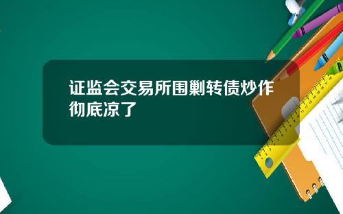 证监会交易所围剿转债炒作彻底凉了