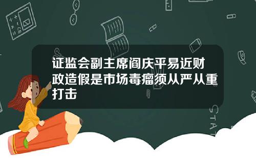 证监会副主席阎庆平易近财政造假是市场毒瘤须从严从重打击