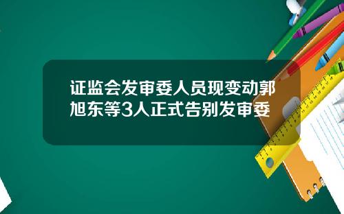 证监会发审委人员现变动郭旭东等3人正式告别发审委