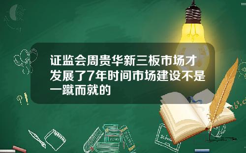 证监会周贵华新三板市场才发展了7年时间市场建设不是一蹴而就的