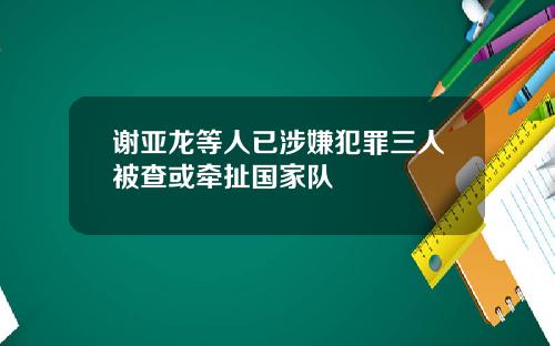 谢亚龙等人已涉嫌犯罪三人被查或牵扯国家队