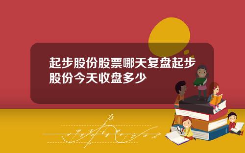起步股份股票哪天复盘起步股份今天收盘多少
