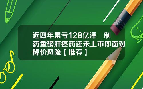 近四年累亏128亿泽璟制药重磅肝癌药还未上市即面对降价风险【推荐】