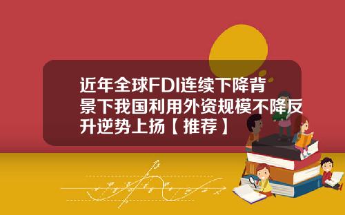 近年全球FDI连续下降背景下我国利用外资规模不降反升逆势上扬【推荐】