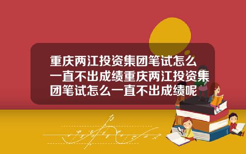 重庆两江投资集团笔试怎么一直不出成绩重庆两江投资集团笔试怎么一直不出成绩呢
