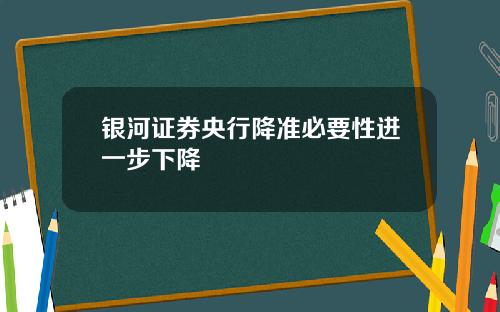 银河证券央行降准必要性进一步下降