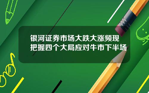 银河证券市场大跌大涨频现把握四个大局应对牛市下半场