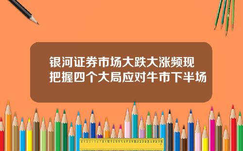 银河证券市场大跌大涨频现把握四个大局应对牛市下半场