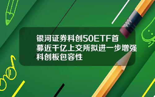 银河证券科创50ETF首募近千亿上交所拟进一步增强科创板包容性