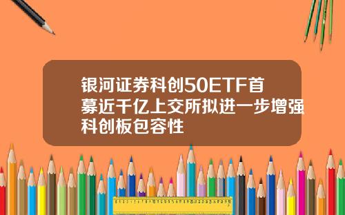 银河证券科创50ETF首募近千亿上交所拟进一步增强科创板包容性