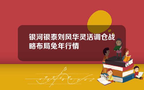 银河银泰刘风华灵活调仓战略布局兔年行情
