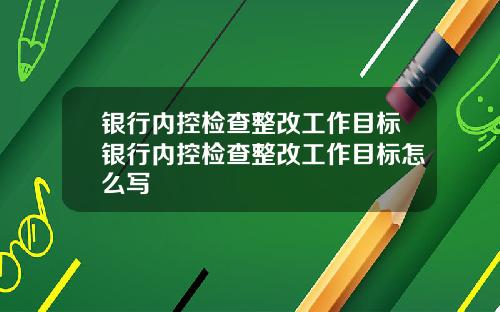 银行内控检查整改工作目标银行内控检查整改工作目标怎么写