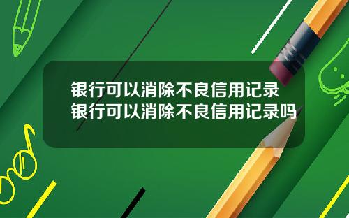 银行可以消除不良信用记录银行可以消除不良信用记录吗