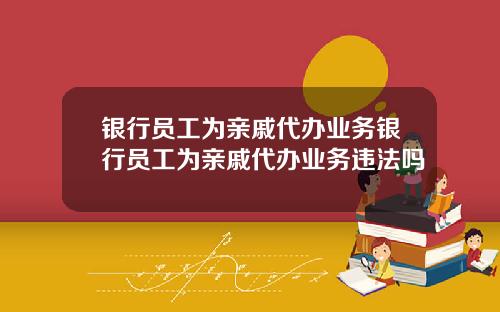 银行员工为亲戚代办业务银行员工为亲戚代办业务违法吗