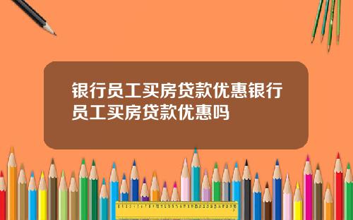 银行员工买房贷款优惠银行员工买房贷款优惠吗