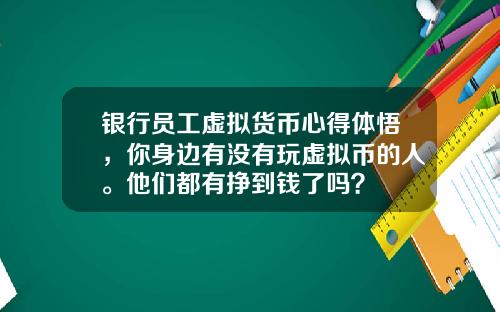 银行员工虚拟货币心得体悟，你身边有没有玩虚拟币的人。他们都有挣到钱了吗？