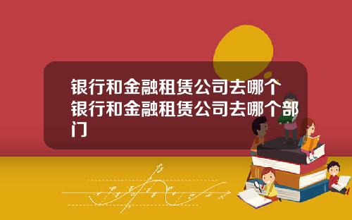 银行和金融租赁公司去哪个银行和金融租赁公司去哪个部门