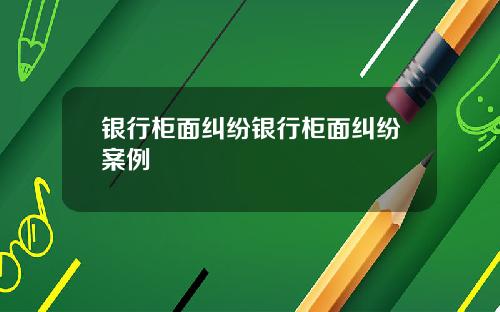 银行柜面纠纷银行柜面纠纷案例