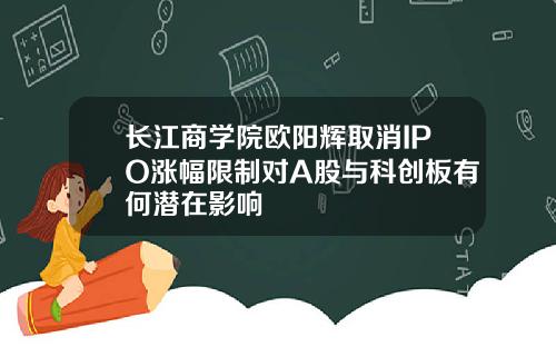 长江商学院欧阳辉取消IPO涨幅限制对A股与科创板有何潜在影响