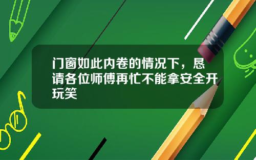 门窗如此内卷的情况下,恳请各位师傅再忙不能拿安全开玩笑