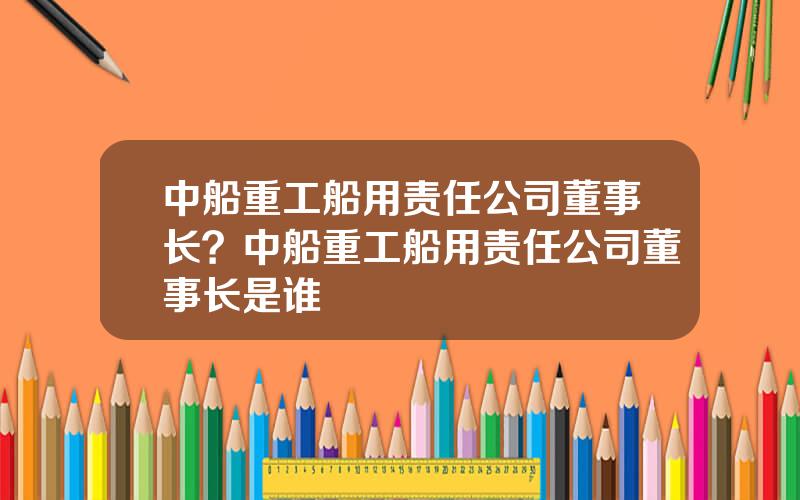 中船重工船用责任公司董事长？中船重工船用责任公司董事长是谁