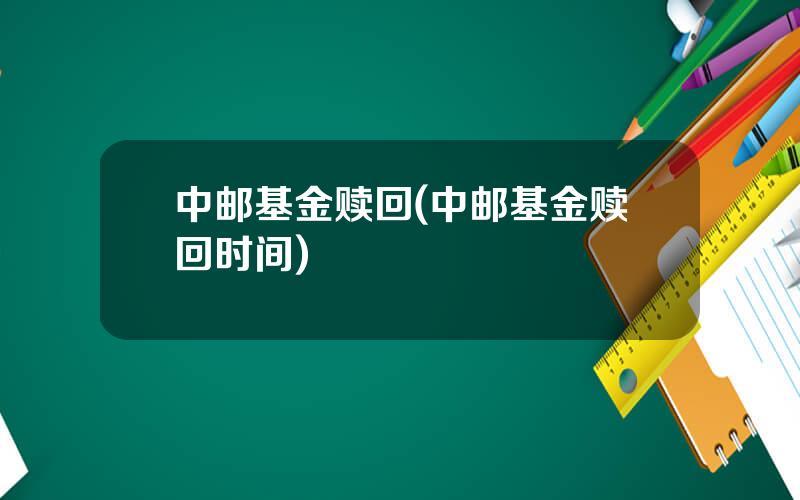 中邮基金赎回(中邮基金赎回时间)