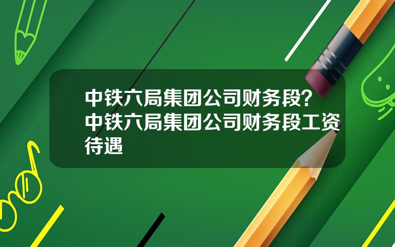 中铁六局集团公司财务段？中铁六局集团公司财务段工资待遇