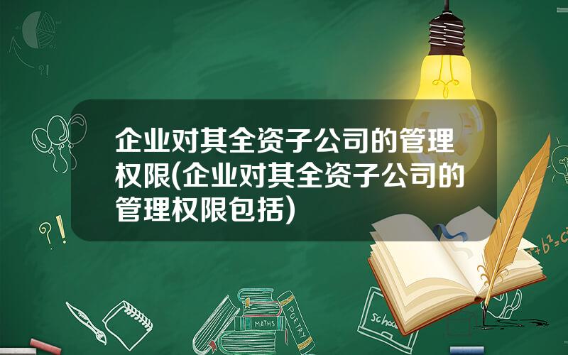 企业对其全资子公司的管理权限(企业对其全资子公司的管理权限包括)