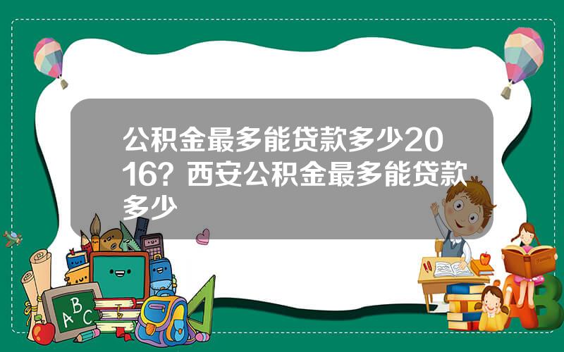 公积金最多能贷款多少2016？西安公积金最多能贷款多少