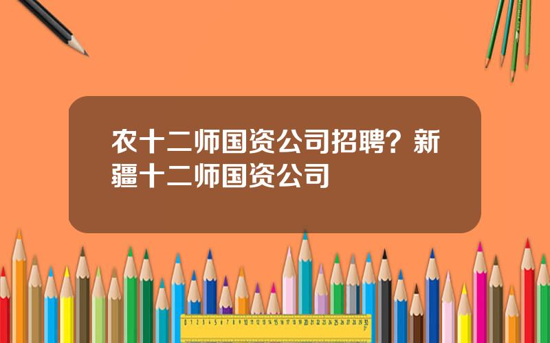 农十二师国资公司招聘？新疆十二师国资公司