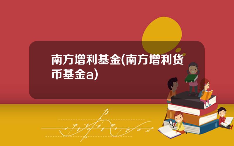 南方增利基金(南方增利货币基金a)