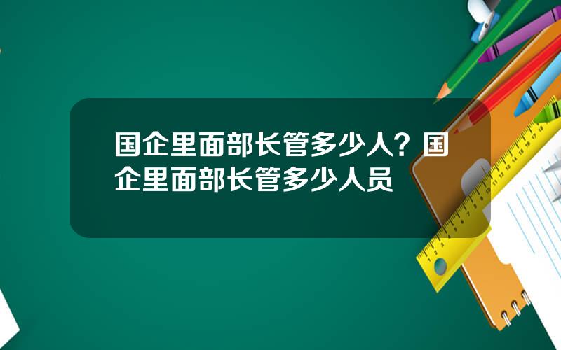 国企里面部长管多少人？国企里面部长管多少人员
